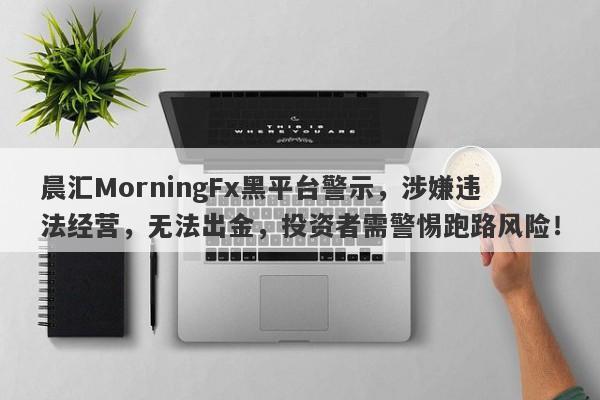 晨汇MorningFx黑平台警示，涉嫌违法经营，无法出金，投资者需警惕跑路风险！