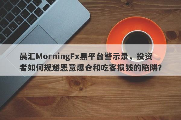 晨汇MorningFx黑平台警示录，投资者如何规避恶意爆仓和吃客损钱的陷阱？