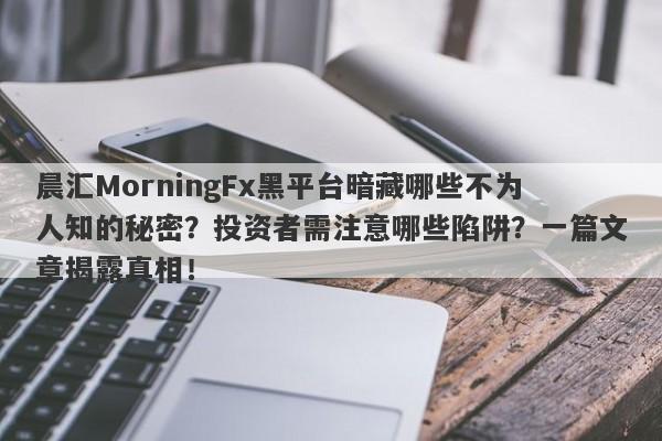 晨汇MorningFx黑平台暗藏哪些不为人知的秘密？投资者需注意哪些陷阱？一篇文章揭露真相！