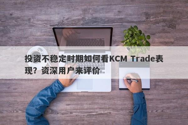 投资不稳定时期如何看KCM Trade表现？资深用户来评价