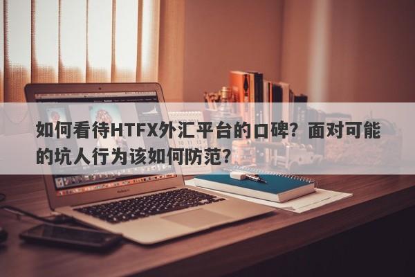 如何看待HTFX外汇平台的口碑？面对可能的坑人行为该如何防范？