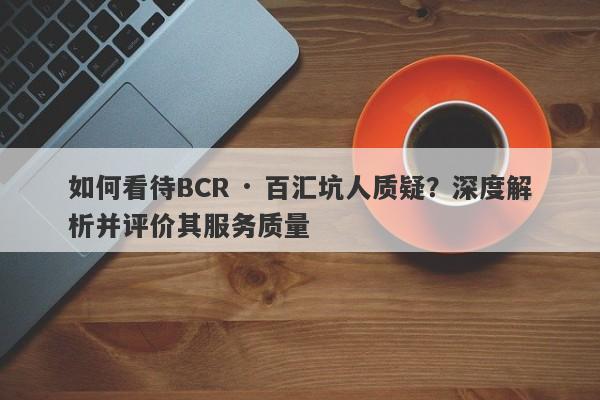 如何看待BCR · 百汇坑人质疑？深度解析并评价其服务质量