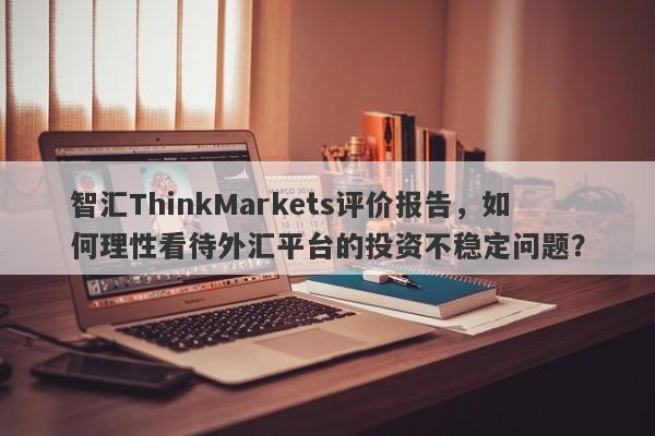 智汇ThinkMarkets评价报告，如何理性看待外汇平台的投资不稳定问题？