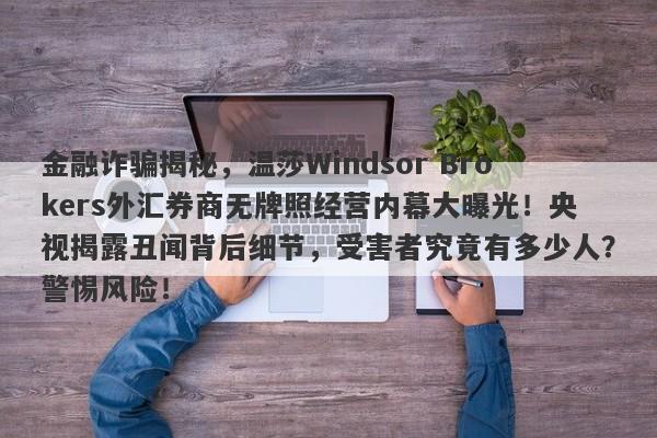 金融诈骗揭秘，温莎Windsor Brokers外汇券商无牌照经营内幕大曝光！央视揭露丑闻背后细节，受害者究竟有多少人？警惕风险！