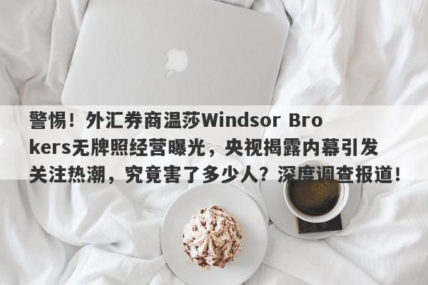 警惕！外汇券商温莎Windsor Brokers无牌照经营曝光，央视揭露内幕引发关注热潮，究竟害了多少人？深度调查报道！