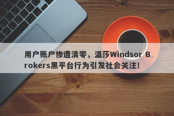 用户账户惨遭清零，温莎Windsor Brokers黑平台行为引发社会关注！