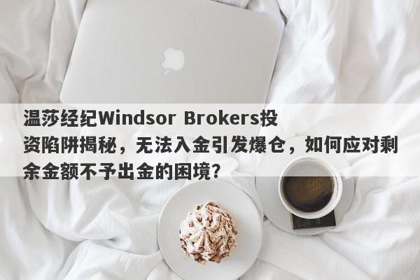 温莎经纪Windsor Brokers投资陷阱揭秘，无法入金引发爆仓，如何应对剩余金额不予出金的困境？