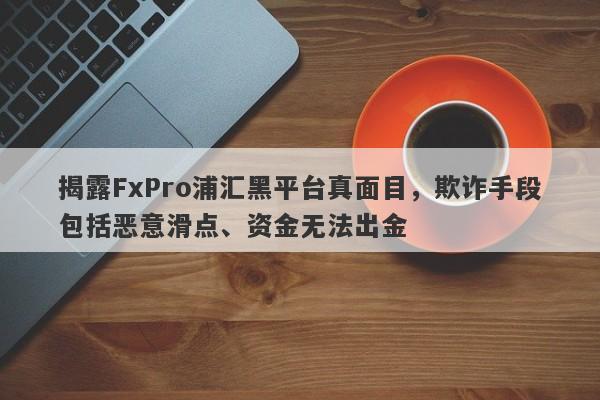 揭露FxPro浦汇黑平台真面目，欺诈手段包括恶意滑点、资金无法出金