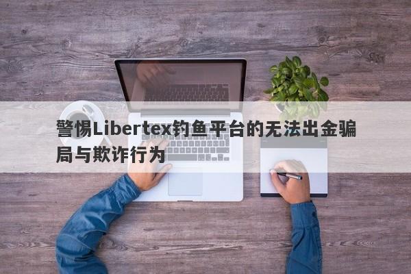 警惕Libertex钓鱼平台的无法出金骗局与欺诈行为