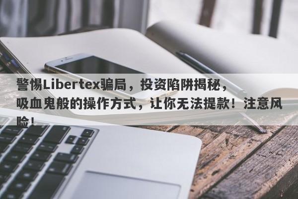 警惕Libertex骗局，投资陷阱揭秘，吸血鬼般的操作方式，让你无法提款！注意风险！