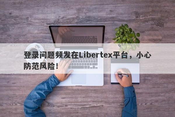 登录问题频发在Libertex平台，小心防范风险！