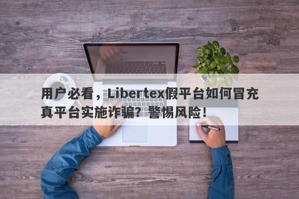 用户必看，Libertex假平台如何冒充真平台实施诈骗？警惕风险！