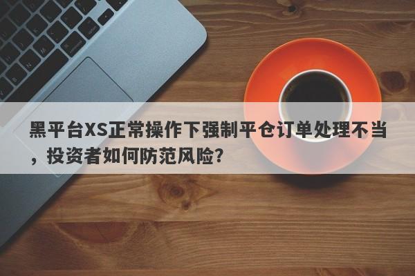 黑平台XS正常操作下强制平仓订单处理不当，投资者如何防范风险？