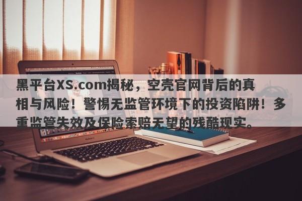 黑平台XS.com揭秘，空壳官网背后的真相与风险！警惕无监管环境下的投资陷阱！多重监管失效及保险索赔无望的残酷现实。