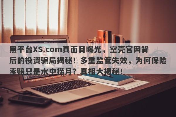 黑平台XS.com真面目曝光，空壳官网背后的投资骗局揭秘！多重监管失效，为何保险索赔只是水中捞月？真相大揭秘！