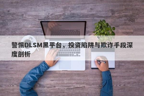 警惕DLSM黑平台，投资陷阱与欺诈手段深度剖析