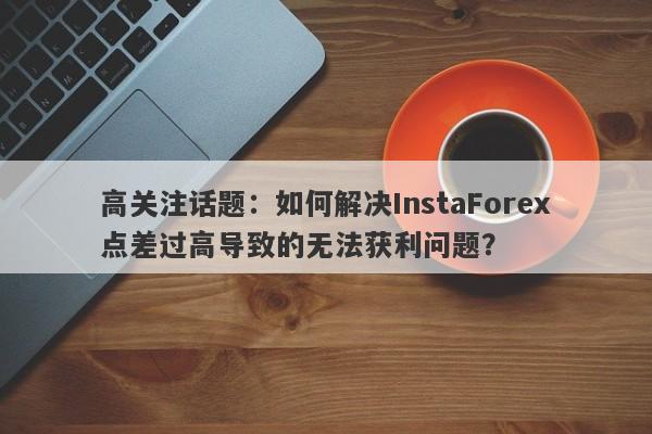 高关注话题：如何解决InstaForex点差过高导致的无法获利问题？