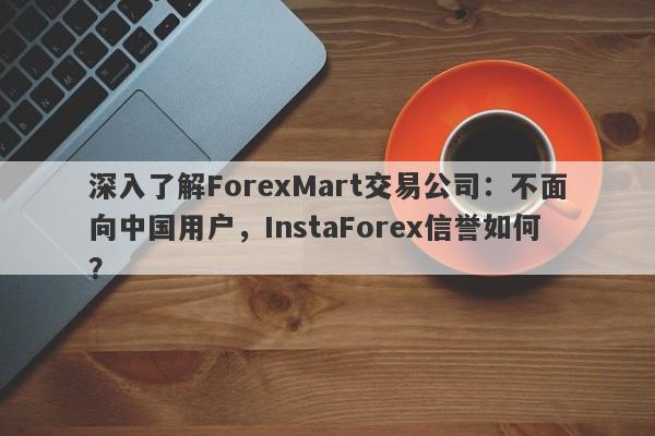 深入了解ForexMart交易公司：不面向中国用户，InstaForex信誉如何？