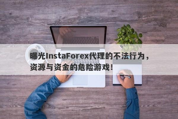 曝光InstaForex代理的不法行为，资源与资金的危险游戏！