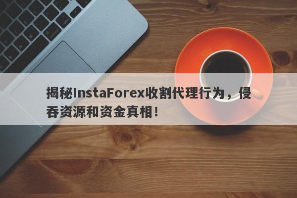 揭秘InstaForex收割代理行为，侵吞资源和资金真相！