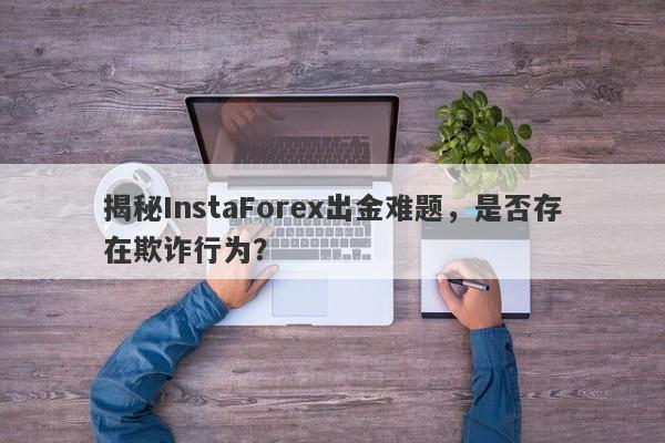 揭秘InstaForex出金难题，是否存在欺诈行为？