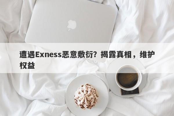 遭遇Exness恶意敷衍？揭露真相，维护权益