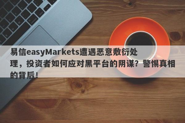 易信easyMarkets遭遇恶意敷衍处理，投资者如何应对黑平台的阴谋？警惕真相的背后！