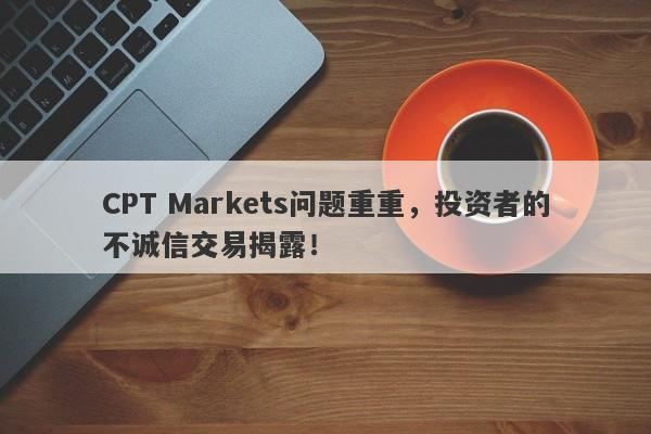 CPT Markets问题重重，投资者的不诚信交易揭露！