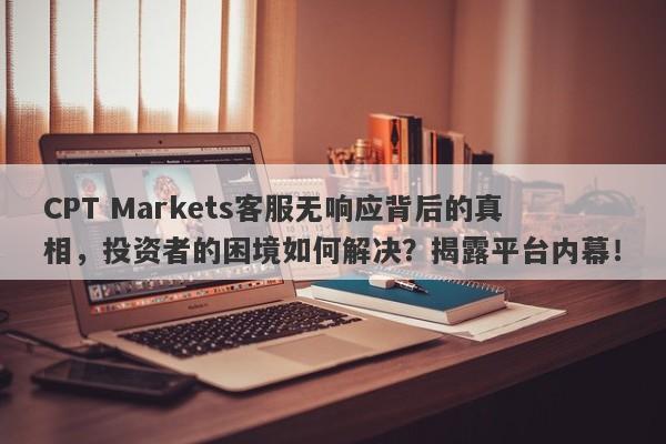 CPT Markets客服无响应背后的真相，投资者的困境如何解决？揭露平台内幕！