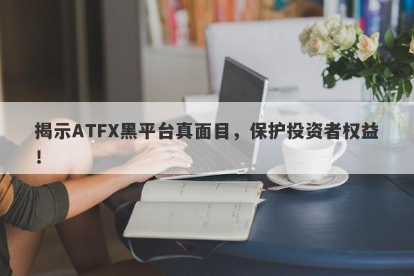 揭示ATFX黑平台真面目，保护投资者权益！