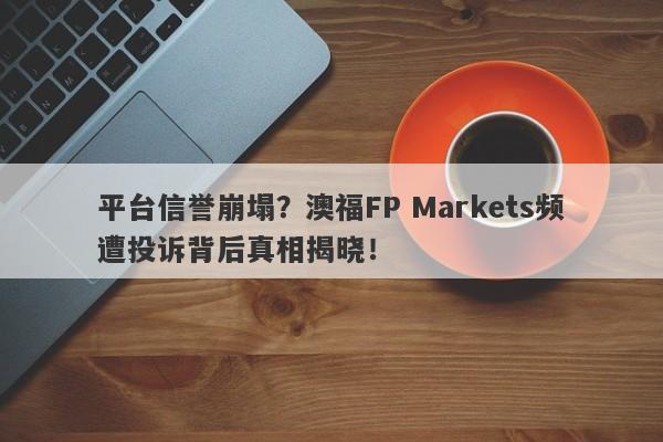 平台信誉崩塌？澳福FP Markets频遭投诉背后真相揭晓！