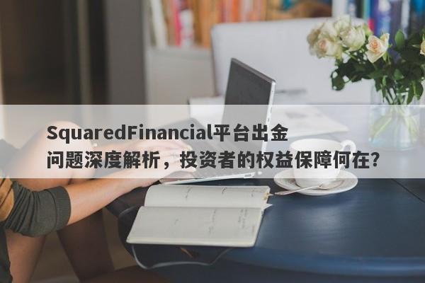 SquaredFinancial平台出金问题深度解析，投资者的权益保障何在？