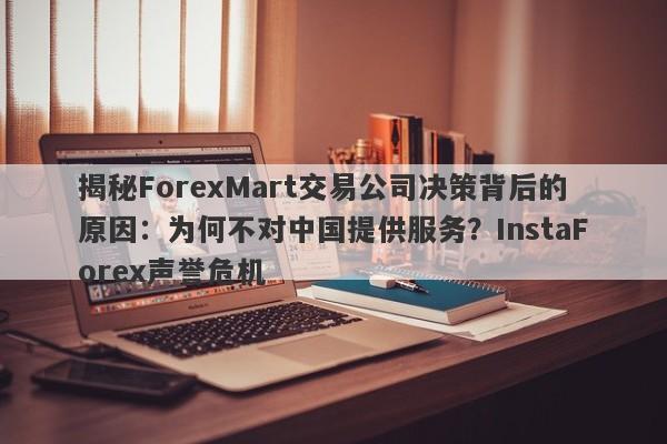 揭秘ForexMart交易公司决策背后的原因：为何不对中国提供服务？InstaForex声誉危机