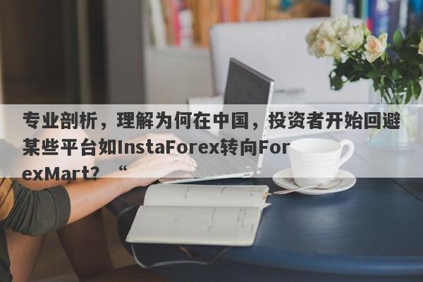 专业剖析，理解为何在中国，投资者开始回避某些平台如InstaForex转向ForexMart？“