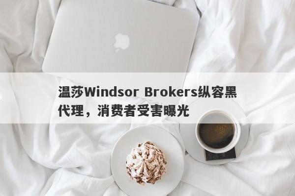 温莎Windsor Brokers纵容黑代理，消费者受害曝光