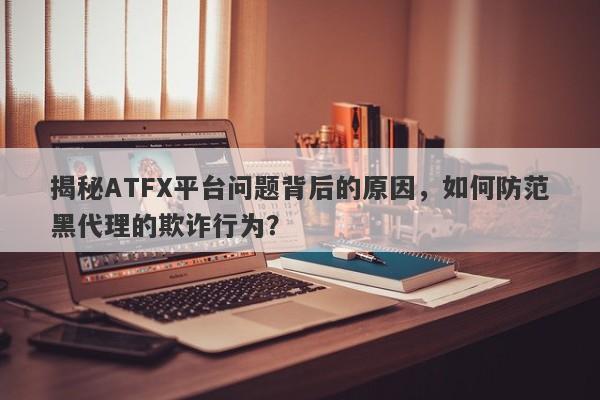 揭秘ATFX平台问题背后的原因，如何防范黑代理的欺诈行为？