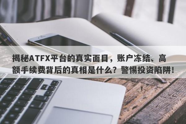 揭秘ATFX平台的真实面目，账户冻结、高额手续费背后的真相是什么？警惕投资陷阱！