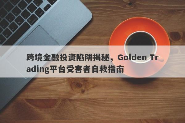 跨境金融投资陷阱揭秘，Golden Trading平台受害者自救指南