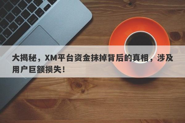 大揭秘，XM平台资金抹掉背后的真相，涉及用户巨额损失！