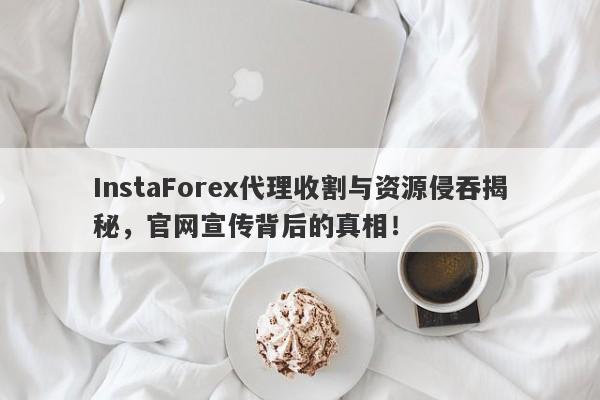 InstaForex代理收割与资源侵吞揭秘，官网宣传背后的真相！