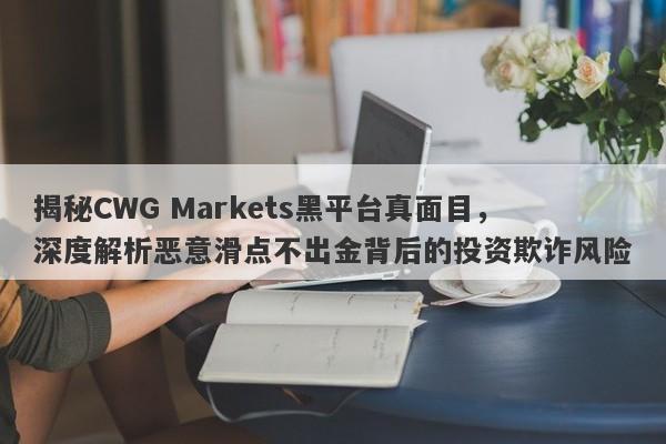 揭秘CWG Markets黑平台真面目，深度解析恶意滑点不出金背后的投资欺诈风险