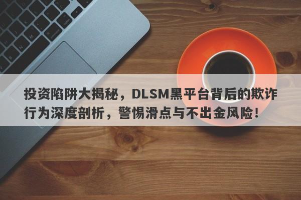 投资陷阱大揭秘，DLSM黑平台背后的欺诈行为深度剖析，警惕滑点与不出金风险！