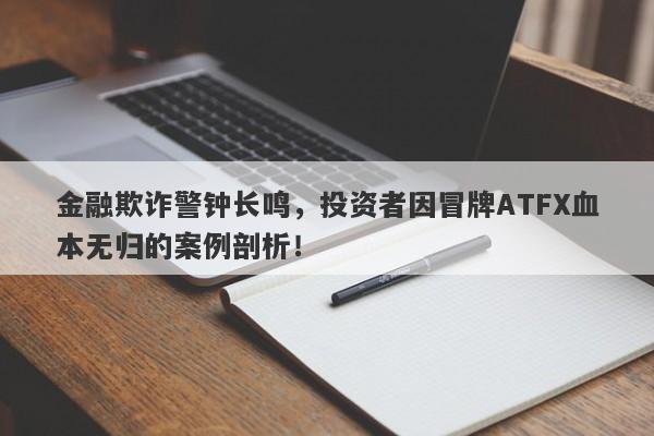 金融欺诈警钟长鸣，投资者因冒牌ATFX血本无归的案例剖析！