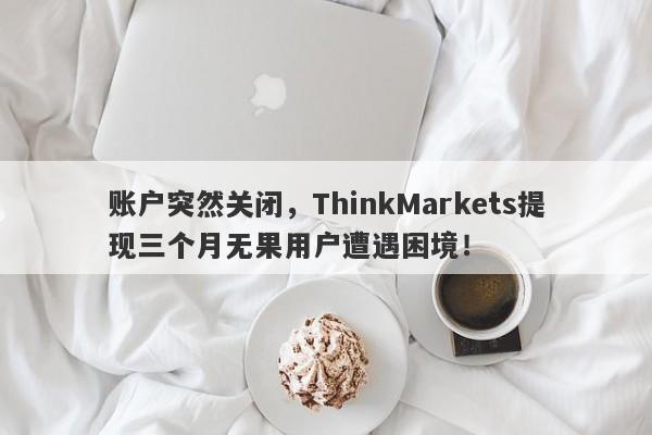 账户突然关闭，ThinkMarkets提现三个月无果用户遭遇困境！