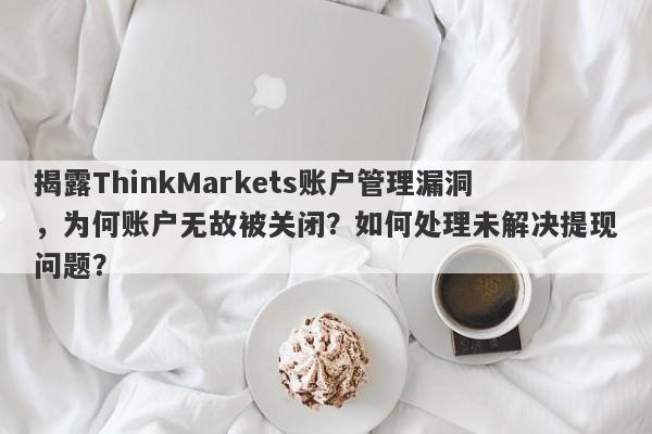 揭露ThinkMarkets账户管理漏洞，为何账户无故被关闭？如何处理未解决提现问题？