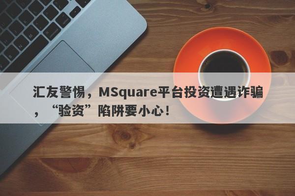 汇友警惕，MSquare平台投资遭遇诈骗，“验资”陷阱要小心！