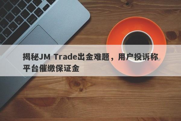 揭秘JM Trade出金难题，用户投诉称平台催缴保证金