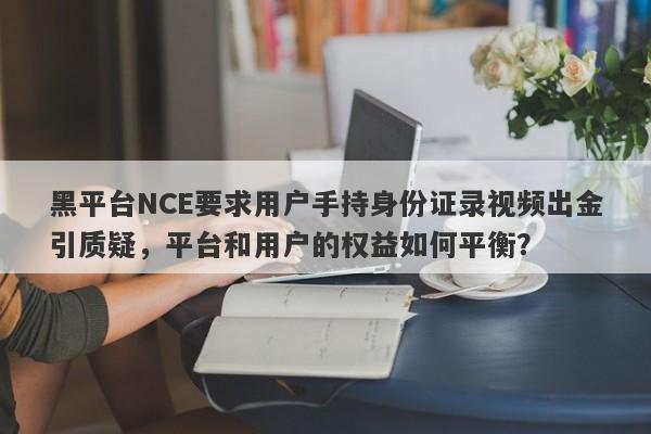 黑平台NCE要求用户手持身份证录视频出金引质疑，平台和用户的权益如何平衡？