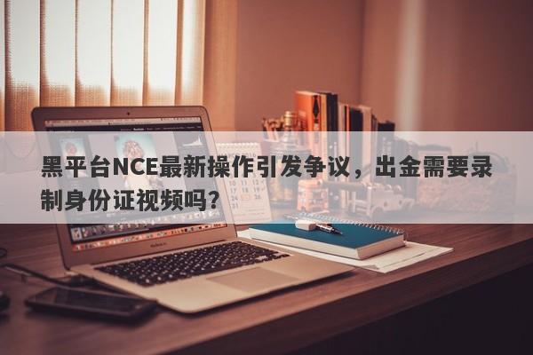 黑平台NCE最新操作引发争议，出金需要录制身份证视频吗？