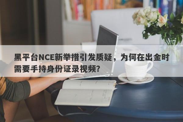 黑平台NCE新举措引发质疑，为何在出金时需要手持身份证录视频？